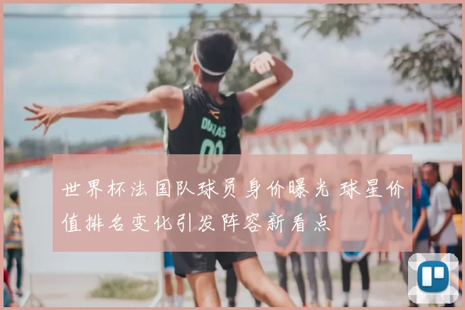 世界杯法国队球员身价曝光 球星价值排名变化引发阵容新看点