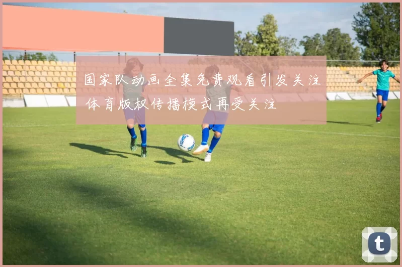 国家队动画全集免费观看引发关注 体育版权传播模式再受关注