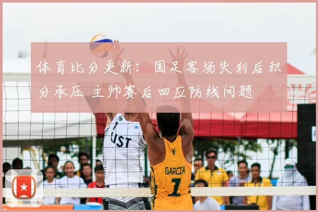 体育比分更新：国足客场失利后积分承压 主帅赛后回应防线问题