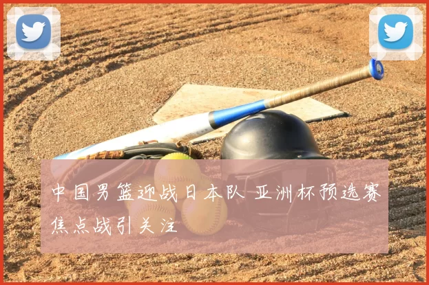 中国男篮迎战日本队 亚洲杯预选赛焦点战引关注