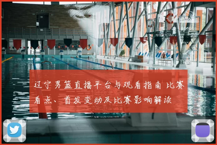 辽宁男篮直播平台与观看指南 比赛看点、首发变动及比赛影响解读