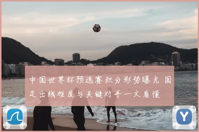中国世界杯预选赛积分形势曝光 国足出线难度与关键对手一文看懂