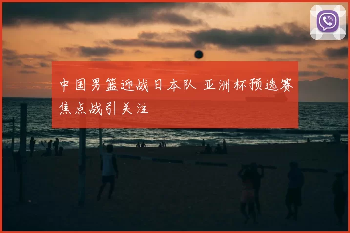 中国男篮迎战日本队 亚洲杯预选赛焦点战引关注
