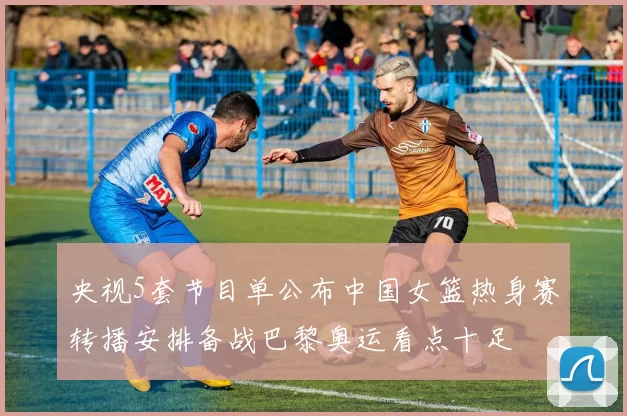 央视5套节目单公布中国女篮热身赛转播安排备战巴黎奥运看点十足