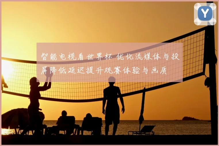 智能电视看世界杯 优化流媒体与投屏降低延迟提升观赛体验与画质