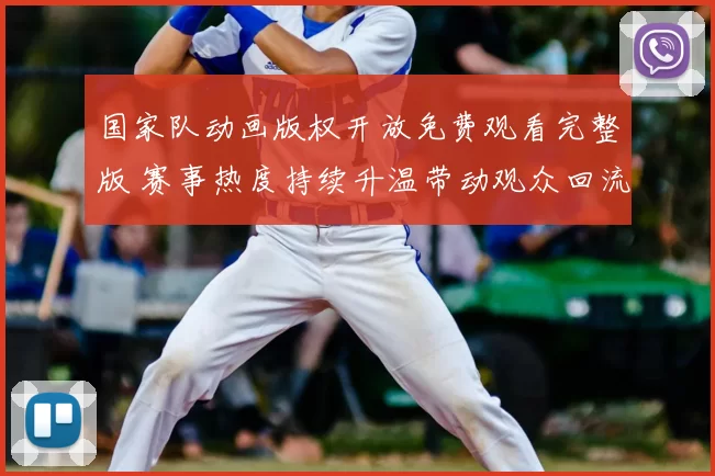 国家队动画版权开放免费观看完整版 赛事热度持续升温带动观众回流