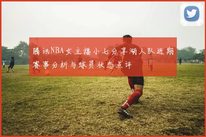 腾讯NBA女主播小七分享湖人队近期赛事分析与球员状态点评
