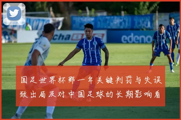 国足世界杯那一年关键判罚与失误致出局及对中国足球的长期影响看点