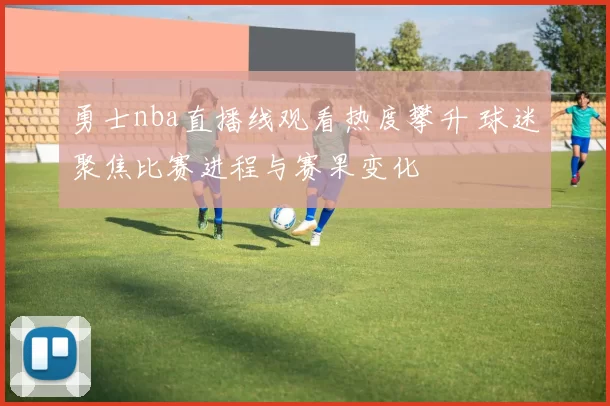 勇士nba直播线观看热度攀升 球迷聚焦比赛进程与赛果变化