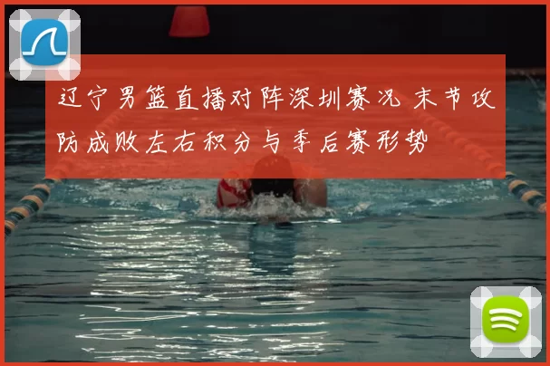 辽宁男篮直播对阵深圳赛况 末节攻防成败左右积分与季后赛形势