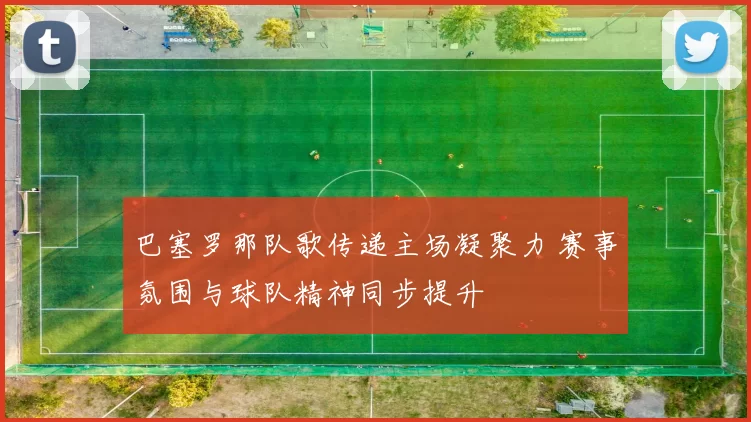 巴塞罗那队歌传递主场凝聚力 赛事氛围与球队精神同步提升