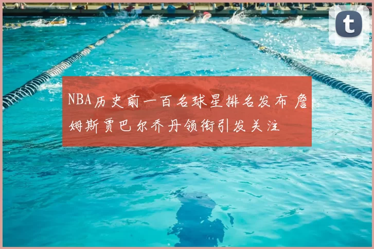 NBA历史前一百名球星排名发布 詹姆斯贾巴尔乔丹领衔引发关注