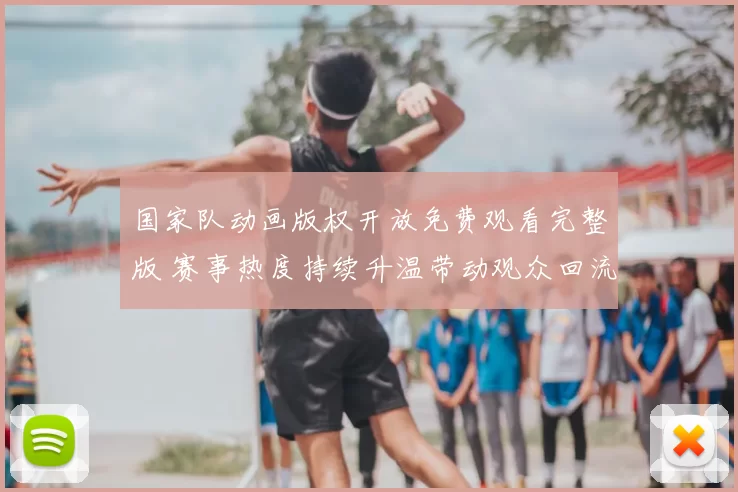 国家队动画版权开放免费观看完整版 赛事热度持续升温带动观众回流