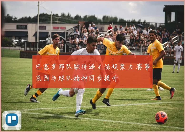 巴塞罗那队歌传递主场凝聚力 赛事氛围与球队精神同步提升