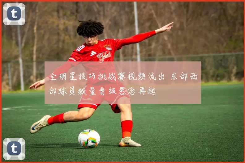 全明星技巧挑战赛视频流出 东部西部球员较量晋级悬念再起