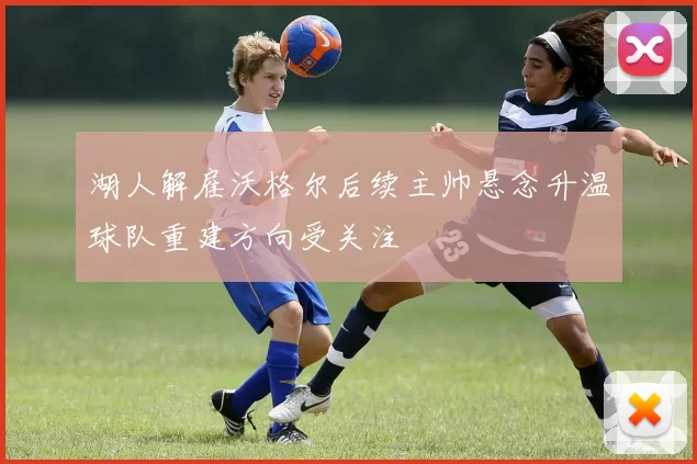 湖人解雇沃格尔后续主帅悬念升温球队重建方向受关注