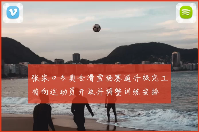 张家口冬奥会滑雪场赛道升级完工将向运动员开放并调整训练安排