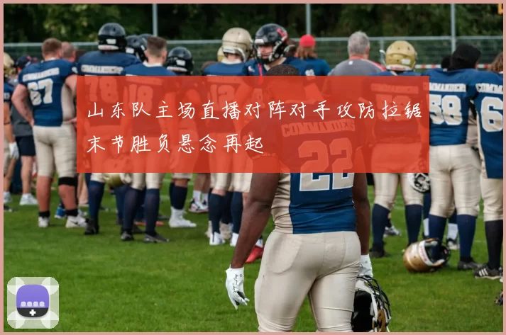 山东队主场直播对阵对手攻防拉锯末节胜负悬念再起