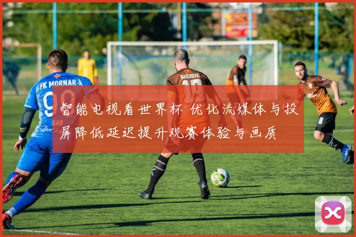 智能电视看世界杯 优化流媒体与投屏降低延迟提升观赛体验与画质