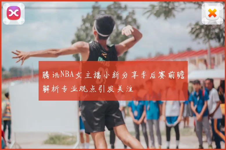 腾讯NBA女主播小新分享季后赛前瞻解析专业观点引发关注