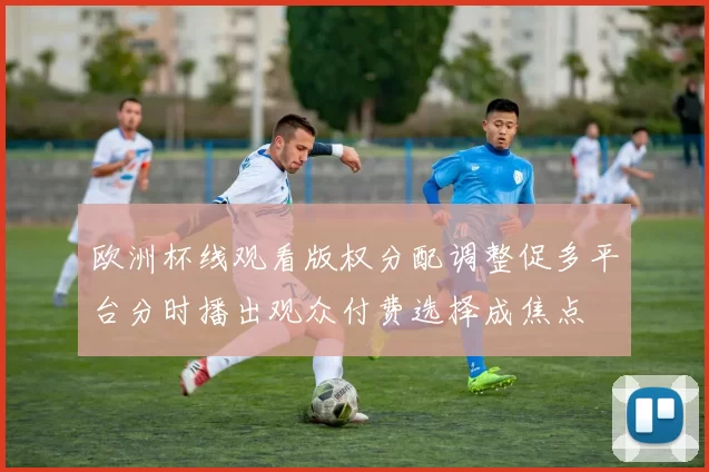 欧洲杯线观看版权分配调整促多平台分时播出观众付费选择成焦点