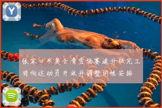 张家口冬奥会滑雪场赛道升级完工将向运动员开放并调整训练安排
