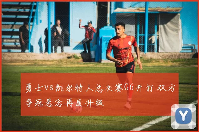 勇士vs凯尔特人总决赛G6开打 双方争冠悬念再度升级