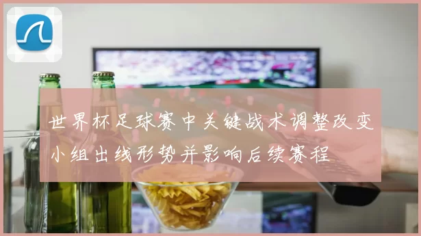 世界杯足球赛中关键战术调整改变小组出线形势并影响后续赛程