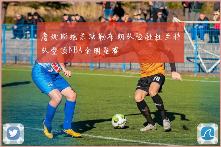 詹姆斯绝杀助勒布朗队险胜杜兰特队登顶NBA全明星赛