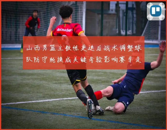 山西男篮主教练更迭后战术调整球队防守轮换成关键考验影响赛季走势