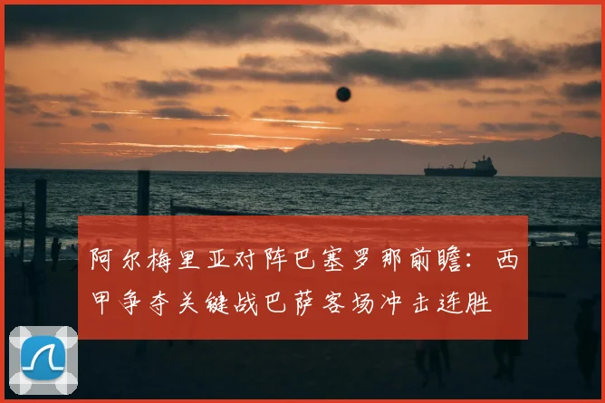 阿尔梅里亚对阵巴塞罗那前瞻：西甲争夺关键战巴萨客场冲击连胜