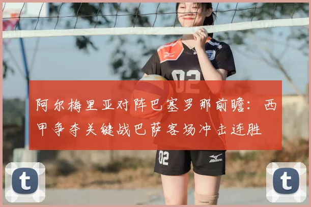 阿尔梅里亚对阵巴塞罗那前瞻：西甲争夺关键战巴萨客场冲击连胜