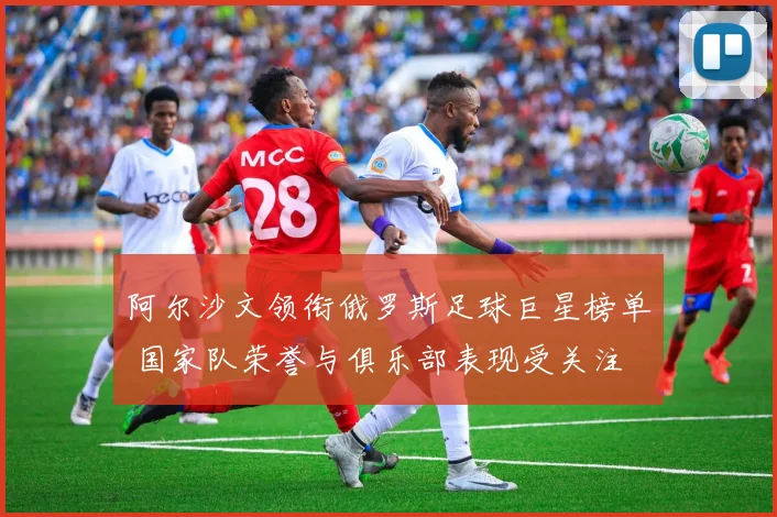 阿尔沙文领衔俄罗斯足球巨星榜单 国家队荣誉与俱乐部表现受关注