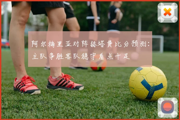 阿尔梅里亚对阵赫塔费比分预测：主队争胜客队稳守看点十足