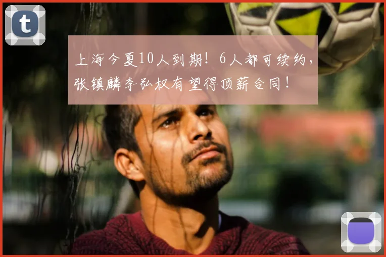 上海今夏10人到期!6人都可续约,张镇麟李弘权有望得顶薪合同!