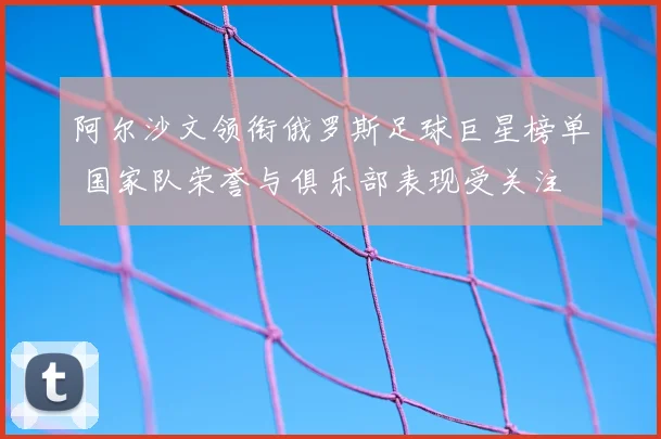 阿尔沙文领衔俄罗斯足球巨星榜单 国家队荣誉与俱乐部表现受关注