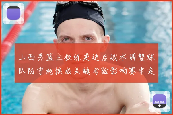 山西男篮主教练更迭后战术调整球队防守轮换成关键考验影响赛季走势