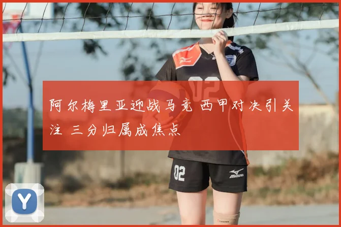 阿尔梅里亚迎战马竞 西甲对决引关注 三分归属成焦点