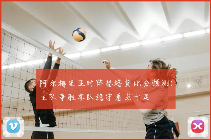 阿尔梅里亚对阵赫塔费比分预测：主队争胜客队稳守看点十足