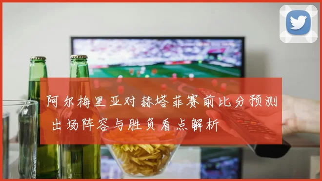 阿尔梅里亚对赫塔菲赛前比分预测 出场阵容与胜负看点解析