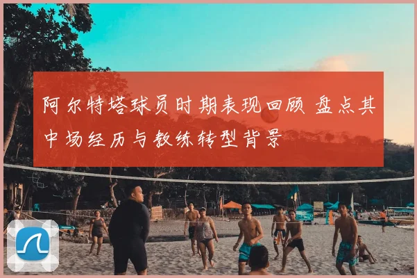阿尔特塔球员时期表现回顾 盘点其中场经历与教练转型背景