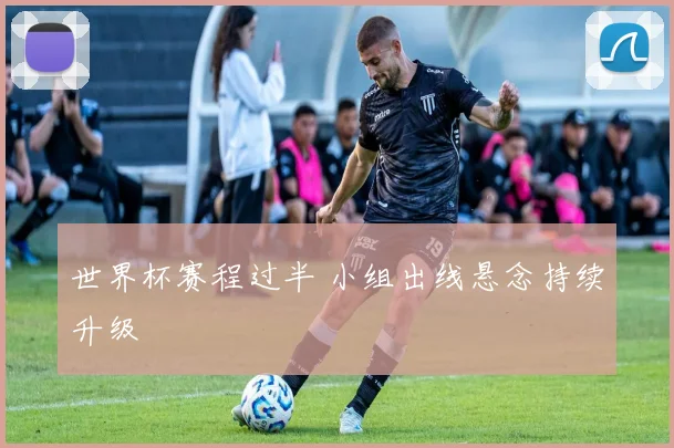 世界杯赛程过半 小组出线悬念持续升级